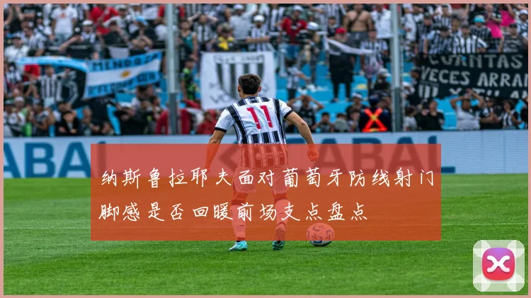 纳斯鲁拉耶夫面对葡萄牙防线射门脚感是否回暖前场支点盘点