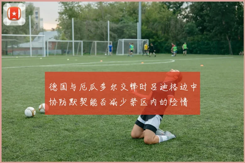 德国与厄瓜多尔交锋时吕迪格边中协防默契能否减少禁区内的险情