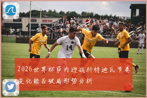 2026世界杯萨内迎战科特迪瓦节奏变化能否破局形势分析