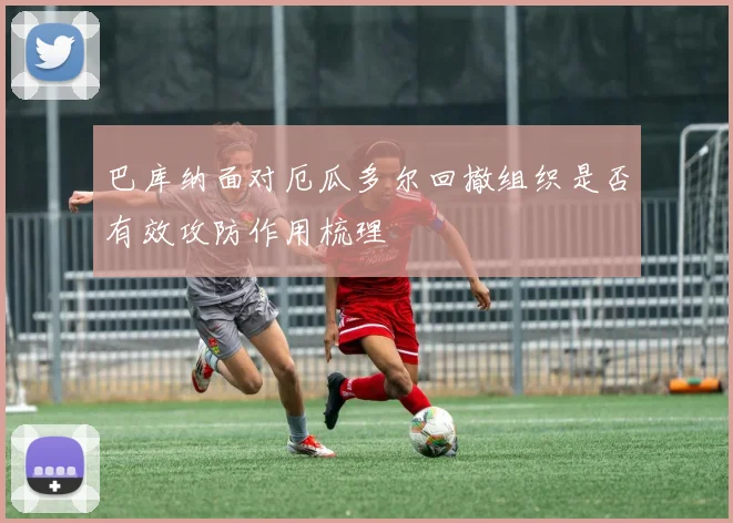 巴库纳面对厄瓜多尔回撤组织是否有效攻防作用梳理