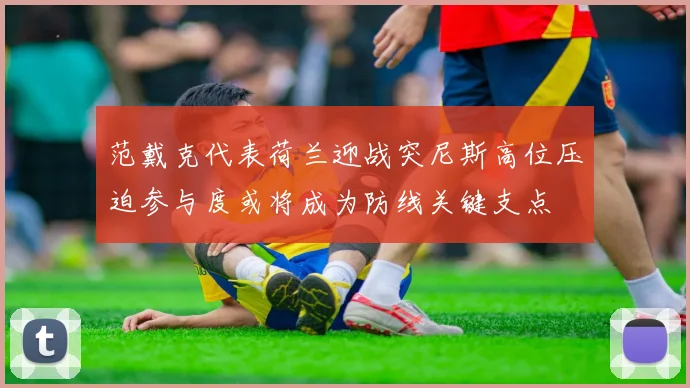 范戴克代表荷兰迎战突尼斯高位压迫参与度或将成为防线关键支点