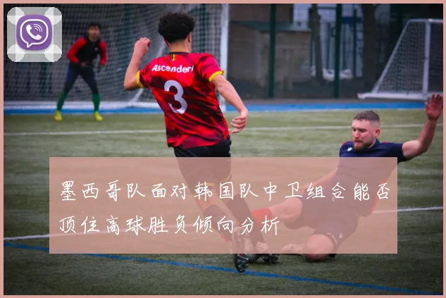 墨西哥队面对韩国队中卫组合能否顶住高球胜负倾向分析