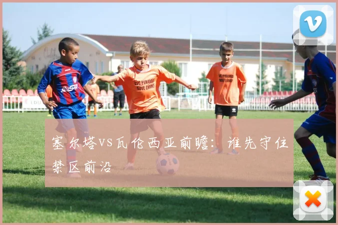 塞尔塔vs瓦伦西亚前瞻：谁先守住禁区前沿