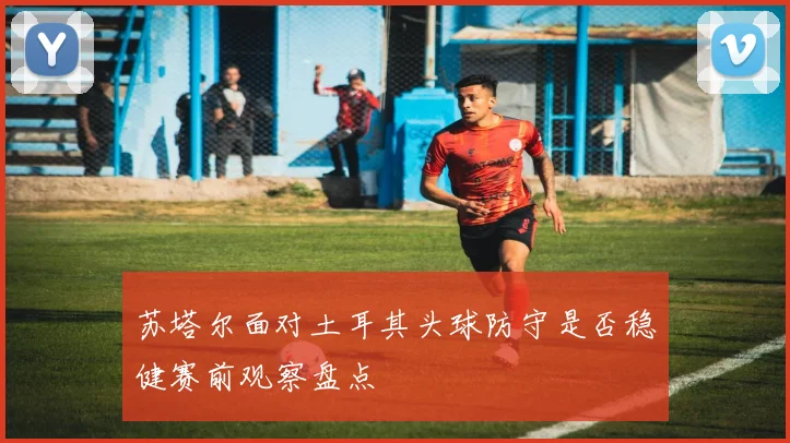 苏塔尔面对土耳其头球防守是否稳健赛前观察盘点
