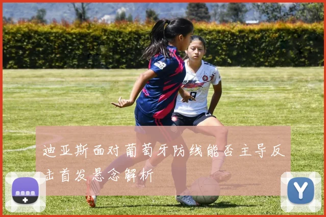 迪亚斯面对葡萄牙防线能否主导反击首发悬念解析