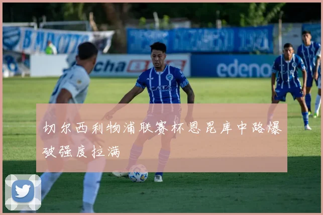 切尔西利物浦联赛杯恩昆库中路爆破强度拉满