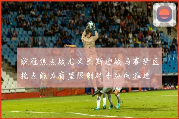 欧冠焦点战尤文图斯迎战马赛禁区抢点能力有望限制对手纵向推进