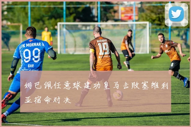 姆巴佩任意球建功皇马击败塞维利亚宿命对决