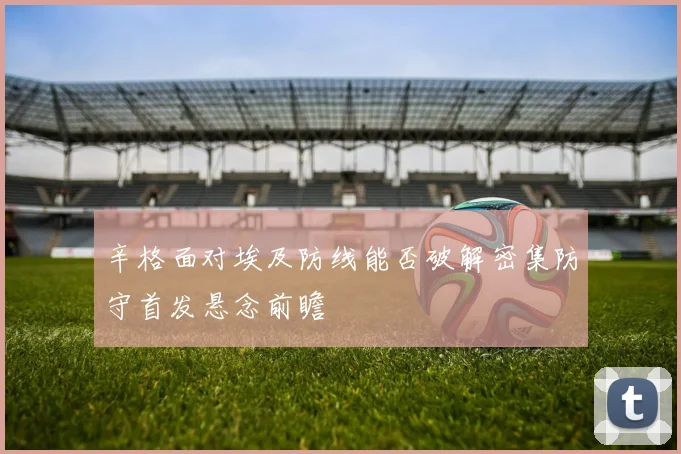 辛格面对埃及防线能否破解密集防守首发悬念前瞻