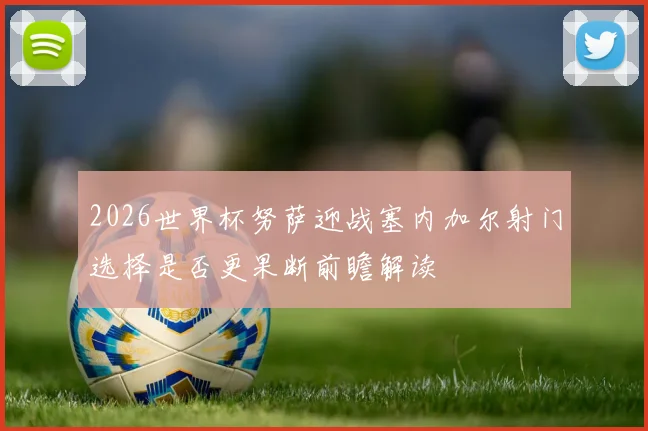 2026世界杯努萨迎战塞内加尔射门选择是否更果断前瞻解读