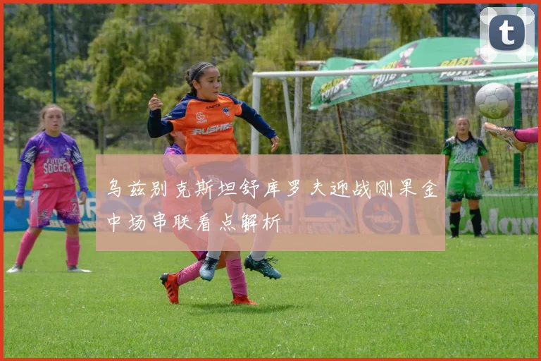 乌兹别克斯坦舒库罗夫迎战刚果金中场串联看点解析