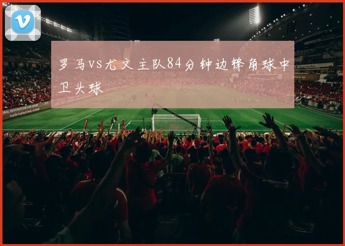 罗马vs尤文主队84分钟边锋角球中卫头球