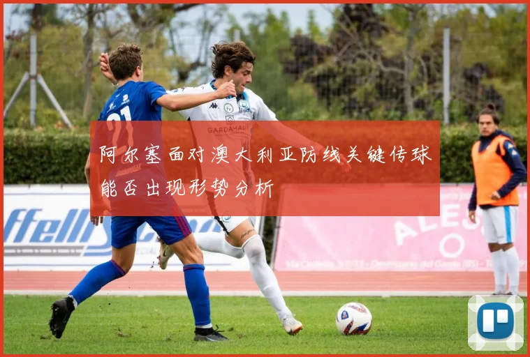 阿尔塞面对澳大利亚防线关键传球能否出现形势分析