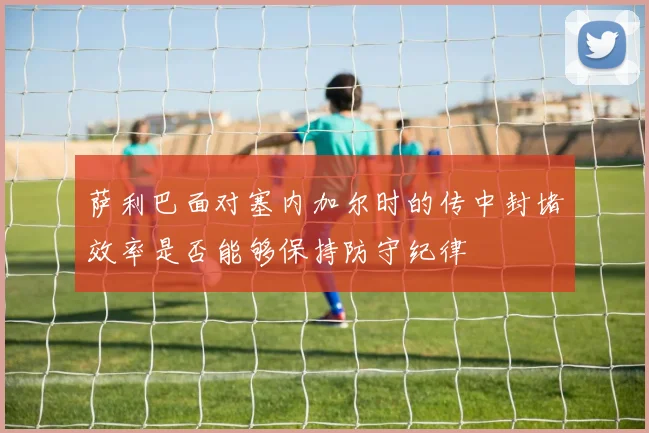 萨利巴面对塞内加尔时的传中封堵效率是否能够保持防守纪律