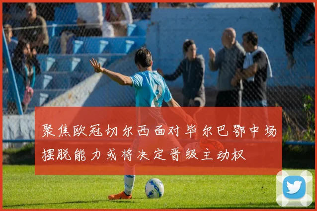 聚焦欧冠切尔西面对毕尔巴鄂中场摆脱能力或将决定晋级主动权