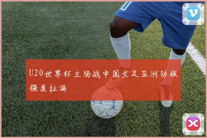 U20世界杯主场战中国女足亚洲劲旅强度拉满