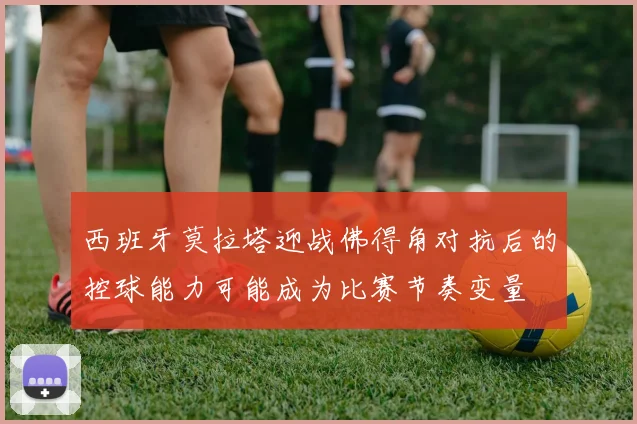 西班牙莫拉塔迎战佛得角对抗后的控球能力可能成为比赛节奏变量