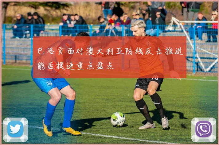 巴洛贡面对澳大利亚防线反击推进能否提速重点盘点