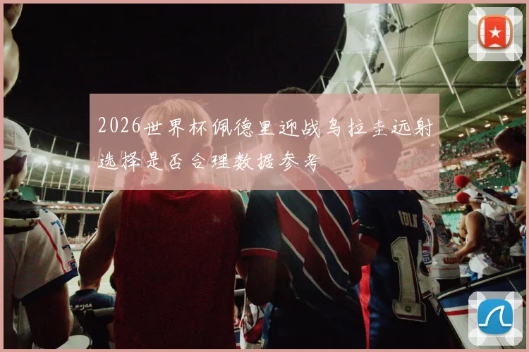 2026世界杯佩德里迎战乌拉圭远射选择是否合理数据参考