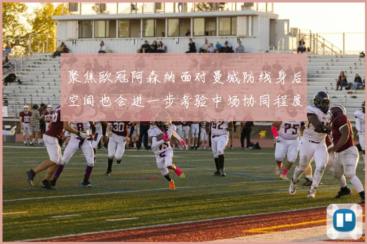聚焦欧冠阿森纳面对曼城防线身后空间也会进一步考验中场协同程度