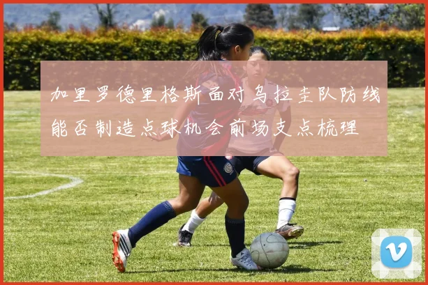 加里罗德里格斯面对乌拉圭队防线能否制造点球机会前场支点梳理