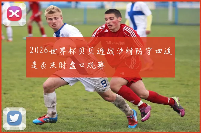 2026世界杯贝贝迎战沙特防守回追是否及时盘口观察