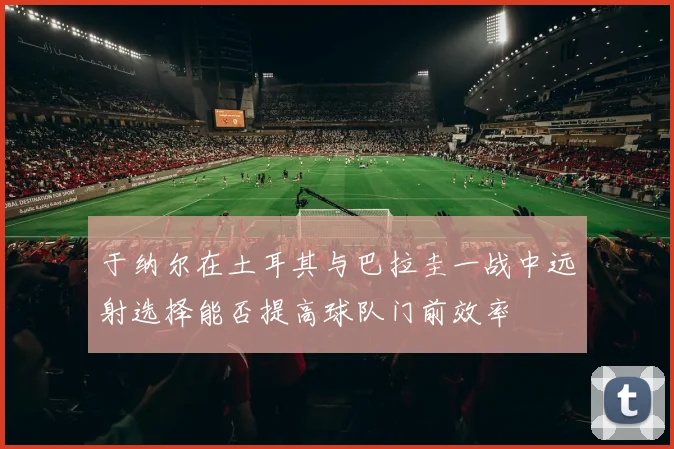 于纳尔在土耳其与巴拉圭一战中远射选择能否提高球队门前效率