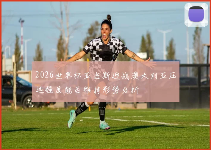 2026世界杯亚当斯迎战澳大利亚压迫强度能否维持形势分析