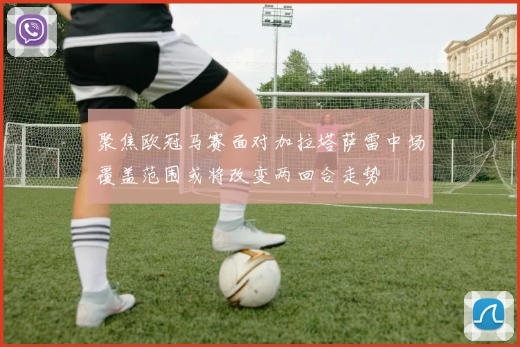 聚焦欧冠马赛面对加拉塔萨雷中场覆盖范围或将改变两回合走势