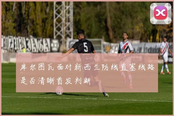 库尔图瓦面对新西兰防线直塞线路是否清晰首发判断