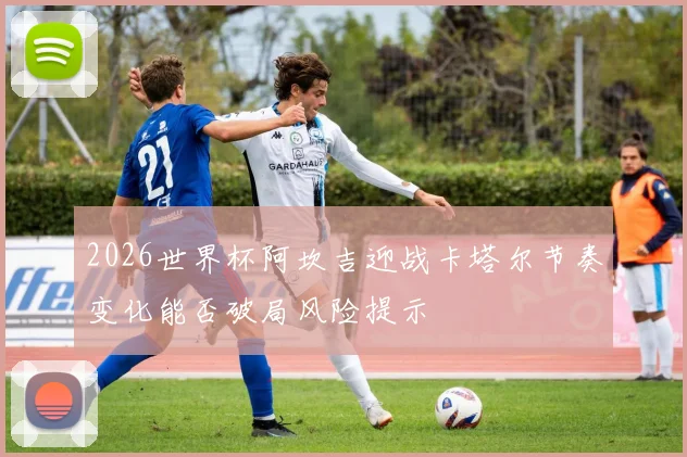 2026世界杯阿坎吉迎战卡塔尔节奏变化能否破局风险提示