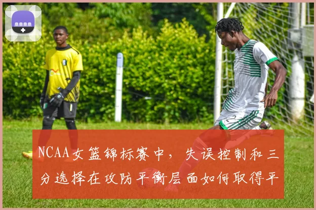 NCAA女篮锦标赛中,失误控制和三分选择在攻防平衡层面如何取得平衡
