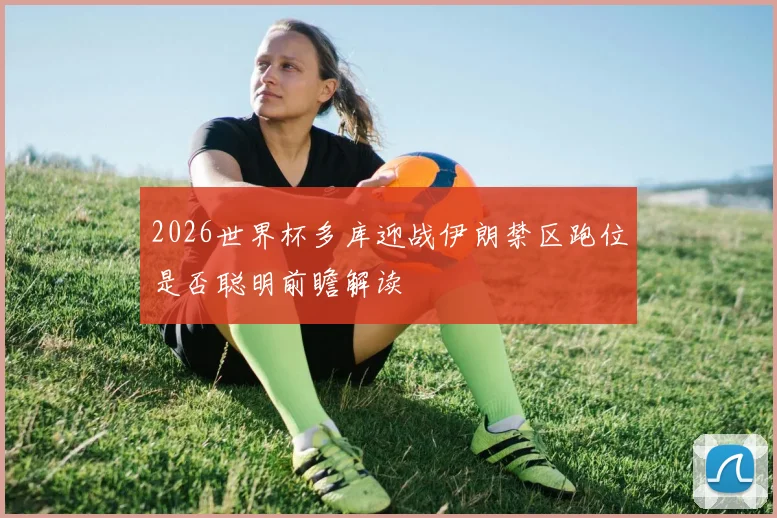2026世界杯多库迎战伊朗禁区跑位是否聪明前瞻解读